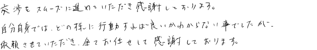 交渉をスムーズに進めていただき感謝しております。自分自身では、どのように行動すればよいか分からないことでしたが、依頼させていただき、全ておまかせして感謝しております。