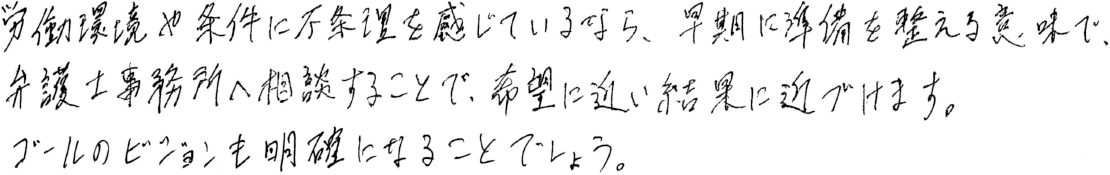 労働環境や条件に不条理を感じているなら、早期に準備を整える意味で、弁護士事務所へ相談することで、希望に近い結果に近づけます。ゴールのビジョンも明確になることでしょう。