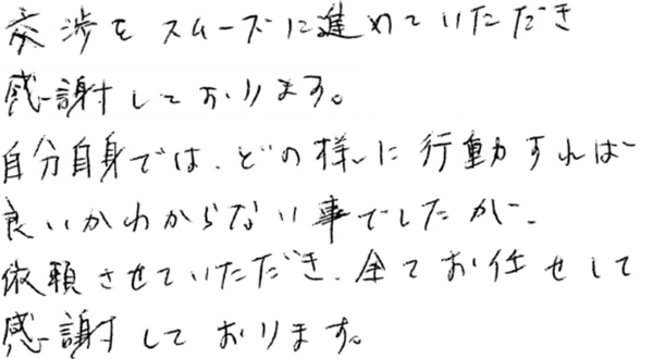 交渉をスムーズに進めていただき感謝しております。自分自身では、どのように行動すればよいか分からないことでしたが、依頼させていただき、全ておまかせして感謝しております。