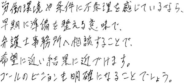 労働環境や条件に不条理を感じているなら、早期に準備を整える意味で、弁護士事務所へ相談することで、希望に近い結果に近づけます。ゴールのビジョンも明確になることでしょう。